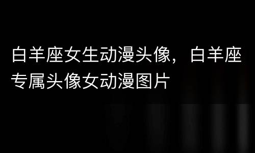 白羊座女生动漫头像，白羊座专属头像女动漫图片
