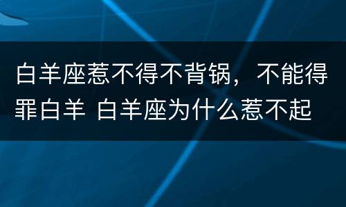 白羊座惹不得不背锅，不能得罪白羊 白羊座为什么惹不起