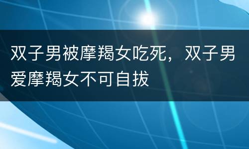 双子男被摩羯女吃死，双子男爱摩羯女不可自拔