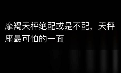 摩羯天秤绝配或是不配，天秤座最可怕的一面