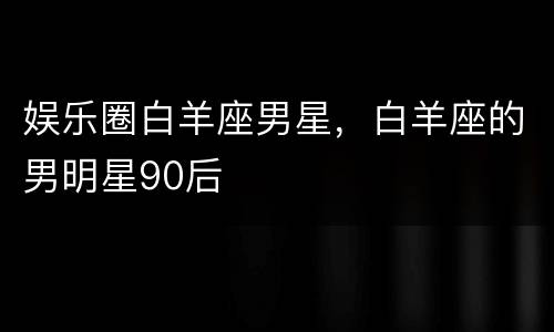 娱乐圈白羊座男星，白羊座的男明星90后