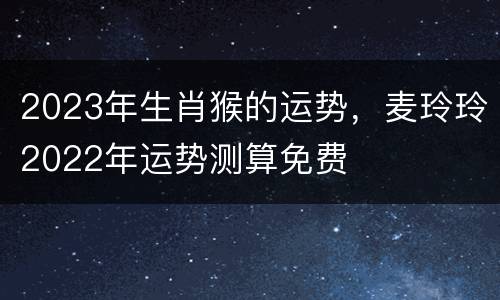 2023年生肖猴的运势，麦玲玲2022年运势测算免费