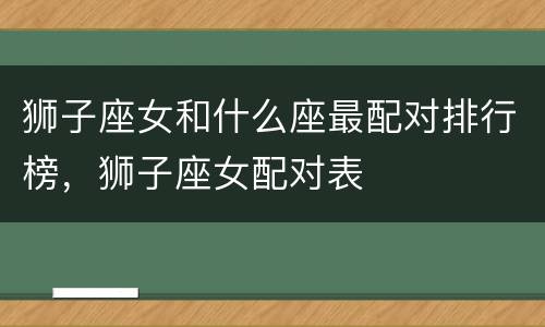 狮子座女和什么座最配对排行榜，狮子座女配对表