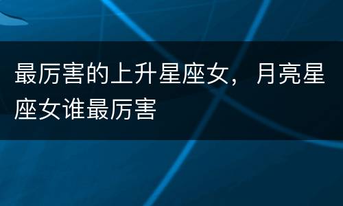 最厉害的上升星座女，月亮星座女谁最厉害