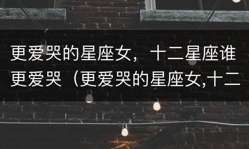 更爱哭的星座女，十二星座谁更爱哭（更爱哭的星座女,十二星座谁更爱哭呢）