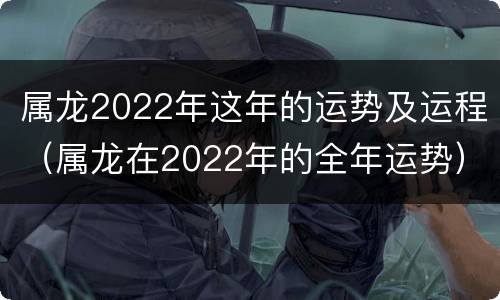 属龙2022年这年的运势及运程（属龙在2022年的全年运势）