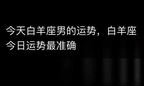 今天白羊座男的运势，白羊座今日运势最准确