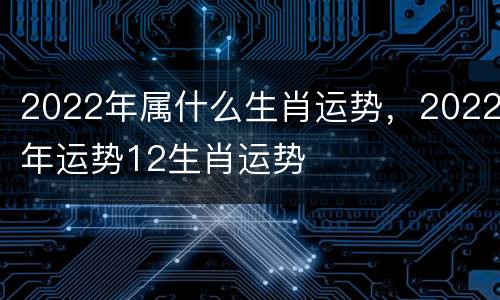 2022年属什么生肖运势，2022年运势12生肖运势