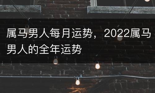 属马男人每月运势，2022属马男人的全年运势