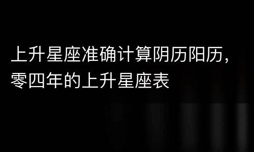 上升星座准确计算阴历阳历，零四年的上升星座表
