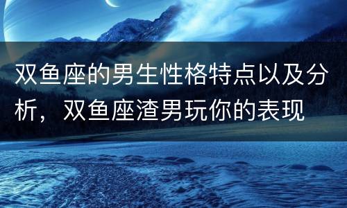 双鱼座的男生性格特点以及分析，双鱼座渣男玩你的表现