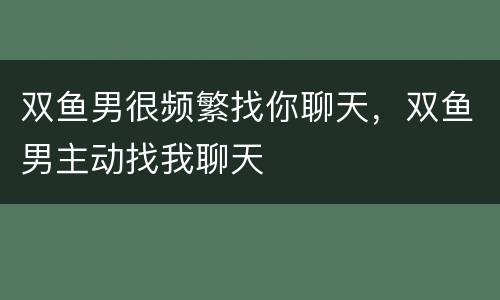 双鱼男很频繁找你聊天，双鱼男主动找我聊天
