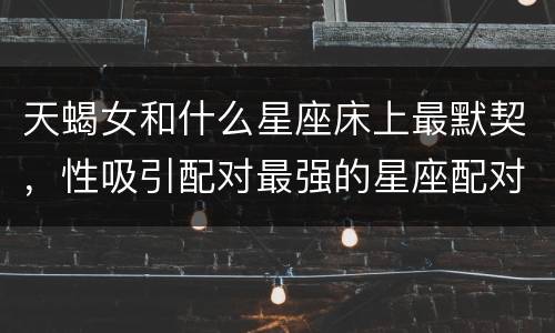 天蝎女和什么星座床上最默契，性吸引配对最强的星座配对