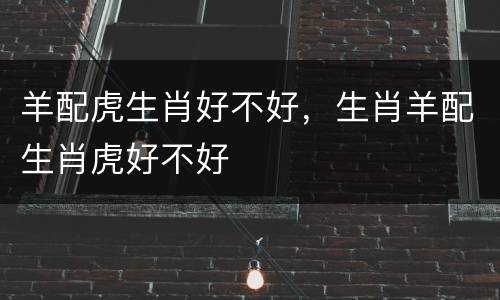 羊配虎生肖好不好，生肖羊配生肖虎好不好