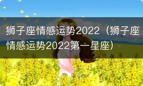 狮子座情感运势2022（狮子座情感运势2022第一星座）