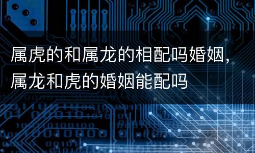 属虎的和属龙的相配吗婚姻，属龙和虎的婚姻能配吗