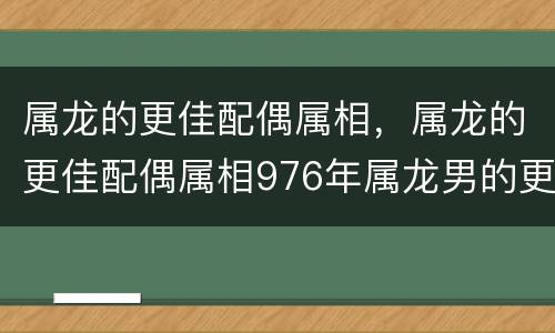 属龙的更佳配偶属相，属龙的更佳配偶属相976年属龙男的更佳配偶
