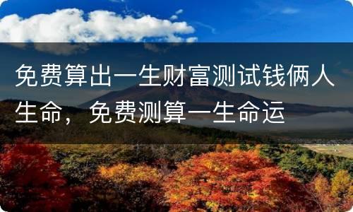 免费算出一生财富测试钱俩人生命，免费测算一生命运