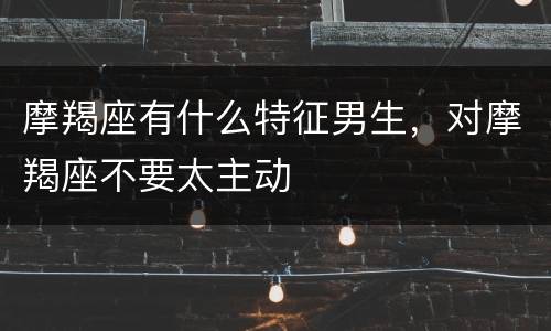 摩羯座有什么特征男生，对摩羯座不要太主动