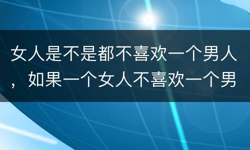 女人是不是都不喜欢一个男人，如果一个女人不喜欢一个男人是不是就不想和他
