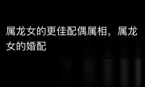 属龙女的更佳配偶属相，属龙女的婚配