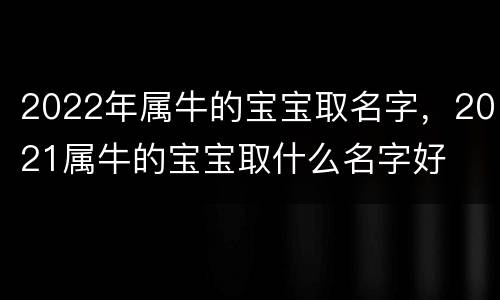 2022年属牛的宝宝取名字，2021属牛的宝宝取什么名字好