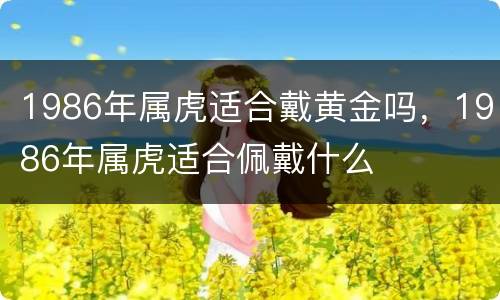 1986年属虎适合戴黄金吗，1986年属虎适合佩戴什么