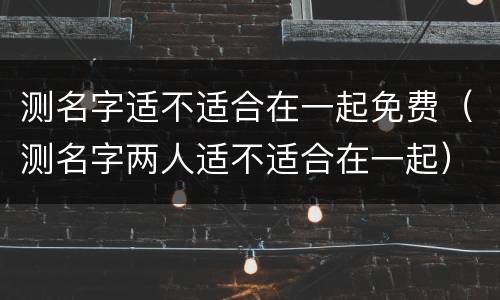 测名字适不适合在一起免费（测名字两人适不适合在一起）