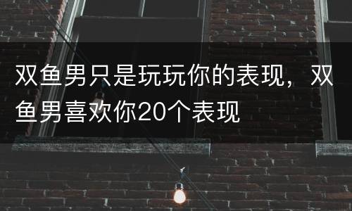 双鱼男只是玩玩你的表现，双鱼男喜欢你20个表现