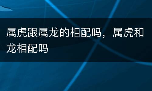 属虎跟属龙的相配吗，属虎和龙相配吗