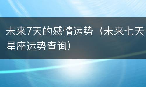 未来7天的感情运势（未来七天星座运势查询）