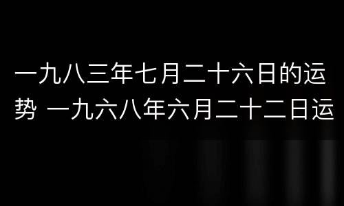 一九八三年七月二十六日的运势 一九六八年六月二十二日运程