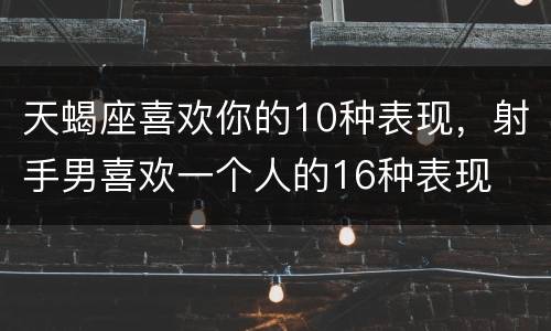 天蝎座喜欢你的10种表现，射手男喜欢一个人的16种表现