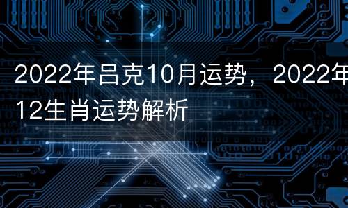 2022年吕克10月运势，2022年12生肖运势解析
