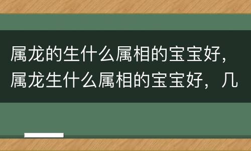 属龙的生什么属相的宝宝好，属龙生什么属相的宝宝好，几月份最好