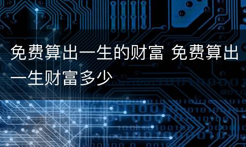 免费算出一生的财富 免费算出一生财富多少