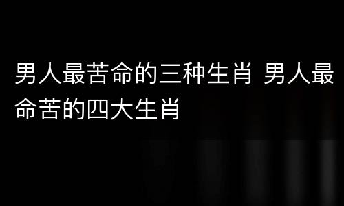 男人最苦命的三种生肖 男人最命苦的四大生肖