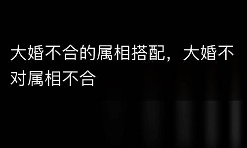 大婚不合的属相搭配，大婚不对属相不合
