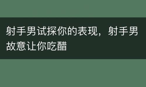 射手男试探你的表现，射手男故意让你吃醋