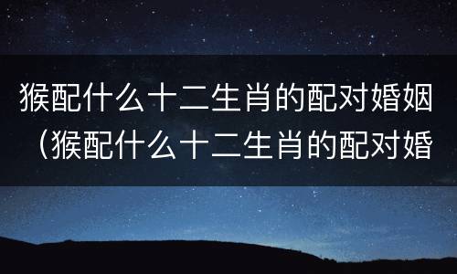 猴配什么十二生肖的配对婚姻（猴配什么十二生肖的配对婚姻最佳）