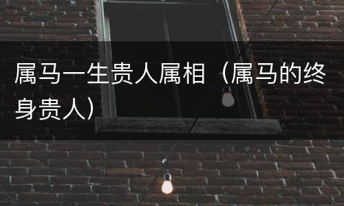 属马一生贵人属相（属马的终身贵人）