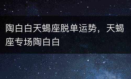 陶白白天蝎座脱单运势，天蝎座专场陶白白