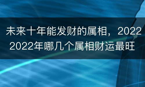 未来十年能发财的属相，2022 2022年哪几个属相财运最旺
