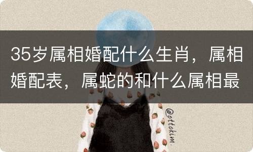 35岁属相婚配什么生肖，属相婚配表，属蛇的和什么属相最配