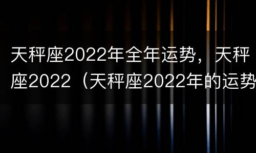 天秤座2022年全年运势，天秤座2022（天秤座2022年的运势）