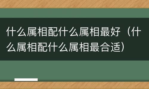 什么属相配什么属相最好（什么属相配什么属相最合适）