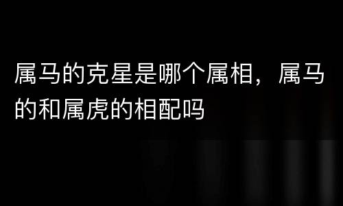 属马的克星是哪个属相，属马的和属虎的相配吗