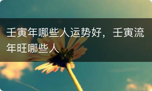 壬寅年哪些人运势好，壬寅流年旺哪些人