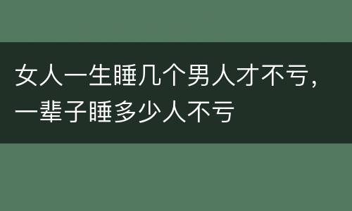 女人一生睡几个男人才不亏，一辈子睡多少人不亏