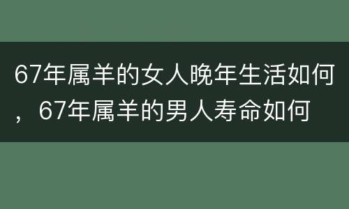 67年属羊的女人晚年生活如何，67年属羊的男人寿命如何